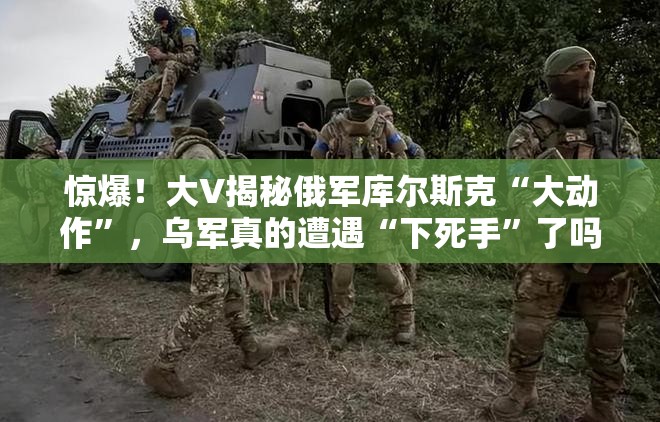 惊爆！大V揭秘俄军库尔斯克“大动作”，乌军真的遭遇“下死手”了吗？