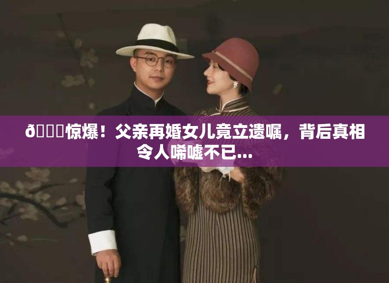 💔惊爆！父亲再婚女儿竟立遗嘱，背后真相令人唏嘘不已...